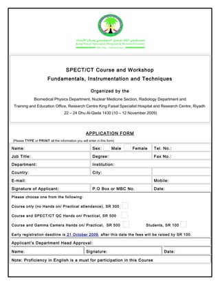 SPECT/CT Course and Workshop
Fundamentals, Instrumentation and Techniques
Organized by the
Biomedical Physics Department, Nuclear Medicine Section, Radiology Department and
Training and Education Office, Research Centre King Faisal Specialist Hospital and Research Centre, Riyadh
22 – 24 Dhu Al-Qada 1430 (10 – 12 November 2009)
APPLICATION FORM
(Please TYPE or PRINT all the information you will enter in this form)
Name:       Sex: Male Female Tel. No.:      
Job Title:       Degree:       Fax No.:      
Department:       Institution:      
Country:       City:      
E-mail:       Mobile:      
Signature of Applicant:       P.O Box or MBC No.       Date:      
Please choose one from the following:
Course only (no Hands on/ Practical attendance), SR 300
Course and SPECT/CT QC Hands on/ Practical, SR 500
Course and Gamma Camera Hands on/ Practical, SR 500 Students, SR 100
Early registration deadline is 21 October 2009, after this date the fees will be raised by SR 100.
Applicant’s Department Head Approval:
Name:       Signature:       Date:      
Note: Proficiency in English is a must for participation in this Course
 
