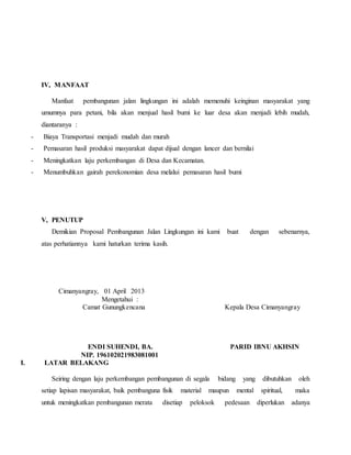 IV, MANFAAT
Manfaat pembangunan jalan lingkungan ini adalah memenuhi keinginan masyarakat yang
umumnya para petani, bila akan menjual hasil bumi ke luar desa akan menjadi lebih mudah,
diantaranya :
- Biaya Transportasi menjadi mudah dan murah
- Pemasaran hasil produksi masyarakat dapat dijual dengan lancer dan bernilai
- Meningkatkan laju perkembangan di Desa dan Kecamatan.
- Menumbuhkan gairah perekonomian desa melalui pemasaran hasil bumi
V, PENUTUP
Demikian Proposal Pembangunan Jalan Lingkungan ini kami buat dengan sebenarnya,
atas perhatiannya kami haturkan terima kasih.
Cimanyangray, 01 April 2013
Mengetahui :
Camat Gunungkencana Kepala Desa Cimanyangray
ENDI SUHENDI, BA. PARID IBNU AKHSIN
NIP. 196102021983081001
I. LATAR BELAKANG
Seiring dengan laju perkembangan pembangunan di segala bidang yang dibutuhkan oleh
setiap lapisan masyarakat, baik pembanguna fisik material maupun mental spiritual, maka
untuk meningkatkan pembangunan merata disetiap peloksok pedesaan diperlukan adanya
 
