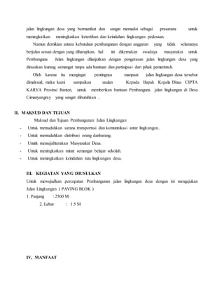 jalan lingkungan desa yang bermanfaat dan sangat memadai sebagai prasarana untuk
meningkatkan meningkatkan ketertiban dan keindahan lingkungan pedesaan.
Namun demikian antara kebutuhan pembangunan dengan anggaran yang tidak selamanya
berjalan sesuai dengan yang diharapkan, hal ini dikernakan swadaya masyarakat untuk
Pembanguna Jalan lingkungan dilanjutkan dengan pengerasan jalan lingkungan desa yang
dirasakan kurang semangat tanpa ada bantuan dan partisipasi dari pihak pemerintah.
Oleh karena itu mengingat pentingnya manpaat jalan lingkungan desa tersebut
dimaksud, maka kami sampaikan usulan Kepada Bapak Kepala Dinas CIPTA
KARYA Provinsi Banten, untuk memberikan bantuan Pembanguna jalan lingkungan di Desa
Cimanyangray yang sangat dibutuhkan .
II. MAKSUD DAN TUJUAN
Maksud dan Tujuan Pembangunan Jalan Lingkungan
- Untuk memudahkan sarana transportasi dan komunnikasi antar lingkungan..
- Untuk memudahkan distribusi orang danbarang.
- Unutk mensejahterakan Masyarakat Desa.
- Untuk meningkatkan minat semangat belajar sekolah.
- Untuk meningkatkan keindahan tata lingkungan desa.
III. KEGIATAN YANG DIUSULKAN
Untuk mewujudkan percepatan Pembangunan jalan lingkungan desa dengan ini mengajukan
Jalan Lingkungan ( PAVING BLOK )
1. Panjang : 2500 M
2. Lebar : 1.5 M
IV, MANFAAT
 