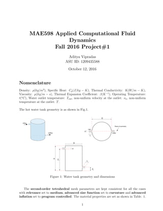 MAE598 Applied Computational Fluid
Dynamics
Fall 2016 Project#1
Aditya Vipradas
ASU ID: 1209435588
October 12, 2016
Nomenclature
Density: ρ(kg/m3
), Speciﬁc Heat: Cp(J/kg − K), Thermal Conductivity: K(W/m − K),
Viscosity: µ(kg/m − s), Thermal Expansion Coeﬃcient: β(K−1
), Operating Temperature:
t(o
C), Water outlet temperature: Tout, non-uniform velocity at the outlet: νn, non-uniform
temperature at the outlet: T.
The hot water tank geometry is as shown in Fig.1.
Figure 1: Water tank geometry and dimensions
The second-order tetrahedral mesh parameters are kept consistent for all the cases
with relevance set to medium, advanced size function set to curvature and advanced
inﬂation set to program controlled. The material properties are set as shown in Table. 1.
1
 