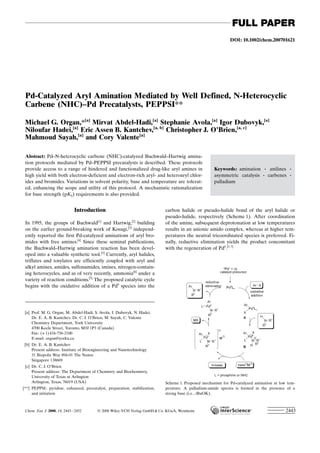 DOI: 10.1002/chem.200701621
Pd-Catalyzed Aryl Amination Mediated by Well Defined, N-Heterocyclic
Carbene (NHC)–Pd Precatalysts, PEPPSI**
Michael G. Organ,*[a]
Mirvat Abdel-Hadi,[a]
Stephanie Avola,[a]
Igor Dubovyk,[a]
Niloufar Hadei,[a]
Eric Assen B. Kantchev,[a, b]
Christopher J. OBrien,[a, c]
Mahmoud Sayah,[a]
and Cory Valente[a]
Introduction
In 1995, the groups of Buchwald[1]
and Hartwig,[2]
building
on the earlier ground-breaking work of Kosugi,[3]
independ-
ently reported the first Pd-catalyzed aminations of aryl bro-
mides with free amines.[4]
Since these seminal publications,
the Buchwald–Hartwig amination reaction has been devel-
oped into a valuable synthetic tool.[5]
Currently, aryl halides,
triflates and tosylates are efficiently coupled with aryl and
alkyl amines, amides, sulfonamides, imines, nitrogen-contain-
ing heterocycles, and as of very recently, ammonia[6]
under a
variety of reaction conditions.[5]
The proposed catalytic cycle
begins with the oxidative addition of a Pd0
species into the
carbon halide or pseudo-halide bond of the aryl halide or
pseudo-halide, respectively (Scheme 1). After coordination
of the amine, subsequent deprotonation at low temperatures
results in an anionic amido complex, whereas at higher tem-
peratures the neutral tricoordinated species is preferred. Fi-
nally, reductive elimination yields the product concomitant
with the regeneration of Pd0
.[5,7]
Keywords: amination · anilines ·
asymmetric catalysis · carbenes ·
palladium
Abstract: Pd–N-heterocyclic carbene (NHC)-catalyzed Buchwald–Hartwig amina-
tion protocols mediated by Pd–PEPPSI precatalysts is described. These protocols
provide access to a range of hindered and functionalized drug-like aryl amines in
high yield with both electron-deficient and electron-rich aryl- and heteroaryl chlor-
ides and bromides. Variations in solvent polarity, base and temperature are tolerat-
ed, enhancing the scope and utility of this protocol. A mechanistic rationalization
for base strength (pKb) requirements is also provided.
[a] Prof. M. G. Organ, M. Abdel-Hadi, S. Avola, I. Dubovyk, N. Hadei,
Dr. E. A. B. Kantchev, Dr. C. J. OBrien, M. Sayah, C. Valente
Chemistry Department, York University
4700 Keele Street, Toronto, M3J 1P3 (Canada)
Fax: (+1)416-736-2100
E-mail: organ@yorku.ca
[b] Dr. E. A. B. Kantchev
Present address: Institute of Bioengineering and Nanotechnology
31 Biopolis Way #04-01 The Nanos
Singapore 138669
[c] Dr. C. J. OBrien
Present address: The Department of Chemistry and Biochemistry,
University of Texas at Arlington
Arlington, Texas, 76019 (USA)
[**] PEPPSI: pyridine, enhanced, precatalyst, preparation, stabilization,
and initiation
Scheme 1. Proposed mechanism for Pd-catalyzed amination at low tem-
perature. A palladium-amide species is formed in the presence of a
strong base (i.e., tBuOK).
Chem. Eur. J. 2008, 14, 2443 – 2452  2008 Wiley-VCH Verlag GmbH  Co. KGaA, Weinheim 2443
FULL PAPER
 