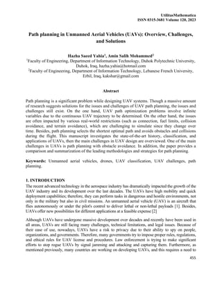 UtilitasMathematica
ISSN 0315-3681 Volume 120, 2023
455
Path planning in Unmanned Aerial Vehicles (UAVs): Overview, Challenges,
and Solutions
Hazha Saeed Yahia1, Amin Salih Mohammed2
1
Faculty of Engineering, Department of Information Technology, Duhok Polytechnic University,
Duhok, Iraq, hazha.yahia@hotmail.com
2
Faculty of Engineering, Department of Information Technology, Lebanese French University,
Erbil, Iraq, kakshar@gmail.com
Abstract
Path planning is a significant problem while designing UAV systems. Though a massive amount
of research suggests solutions for the issues and challenges of UAV path planning, the issues and
challenges still exist. On the one hand, UAV path optimization problems involve infinite
variables due to the continuous UAV trajectory to be determined. On the other hand, the issues
are often impacted by various real-world restrictions (such as connection, fuel limits, collision
avoidance, and terrain avoidance), which are challenging to simulate since they change over
time. Besides, path planning selects the shortest optimal path and avoids obstacles and collisions
during the flight. This manuscript investigates the state-of-the-art history, classification, and
applications of UAVs, then the main challenges in UAV design are overviewed. One of the main
challenges in UAVs is path planning with obstacle avoidance. In addition, the paper provides a
comparison and summarization of the leading methodologies and strategies for path planning.
Keywords: Unmanned aerial vehicles, drones, UAV classification, UAV challenges, path
planning.
1. INTRODUCTION
The recent advanced technology in the aerospace industry has dramatically impacted the growth of the
UAV industry and its development over the last decades. The UAVs have high mobility and quick
deployment capabilities; therefore, they can perform tasks in dangerous and hostile environments, not
only in the military but also in civil missions. An unmanned aerial vehicle (UAV) is an aircraft that
flies autonomously or under the pilot's control to deliver lethal or non-lethal payloads [1]. Besides,
UAVs offer new possibilities for different applications at a feasible expense [2]
Although UAVs have undergone massive development over decades and recently have been used in
all areas, UAVs are still facing many challenges, technical limitations, and legal issues. Because of
their ease of use, nowadays, UAVs have a risk to privacy due to their ability to spy on people,
organizations, and governments. Therefore, many governments try to impose proper rules, regulations,
and ethical rules for UAV license and procedures. Law enforcement is trying to make significant
efforts to stop rogue UAVs by signal jamming and attacking and capturing them. Furthermore, as
mentioned previously, many countries are working on developing UAVs, and this requires a need to
 