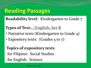 Reading Passages
Readability level: Kindergarten to Grade 7
Types of Text:..English, Set B
 Narrative texts (Kindergarten to Grade 4)
 Expository texts: (Grades 5 to 7)
Topics of expository texts
for Filipino: Social Studies
for English: Science
Felicitas E. Pado, PhD
 
