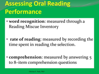 Assessing Oral Reading
Performance
 word recognition: measured through a
Reading Miscue Inventory
 rate of reading: measured by recording the
time spent in reading the selection.
 comprehension: measured by answering 5
to 8–item comprehension questions
Felicitas E. Pado, PhD
 