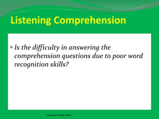 Listening Comprehension
 Is the difficulty in answering the
comprehension questions due to poor word
recognition skills?
Felicitas E. Pado, PhD
 