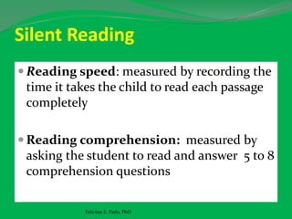Silent Reading
 Reading speed: measured by recording the
time it takes the child to read each passage
completely
 Reading comprehension: measured by
asking the student to read and answer 5 to 8
comprehension questions
Felicitas E. Pado, PhD
 