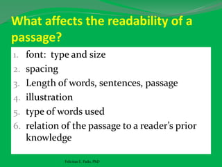 What affects the readability of a
passage?
1. font: type and size
2. spacing
3. Length of words, sentences, passage
4. illustration
5. type of words used
6. relation of the passage to a reader’s prior
knowledge
Felicitas E. Pado, PhD
 