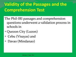 Validity of the Passages and the
Comprehension Test
The Phil-IRI passages and comprehension
questions underwent a validation process in
schools in
 Quezon City (Luzon)
 Cebu (Visayas) and
 Davao (Mindanao)
Felicitas E. Pado, PhD
 