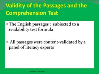 Validity of the Passages and the
Comprehension Test
 The English passages : subjected to a
readability test formula
 All passages were content-validated by a
panel of literacy experts
Felicitas E. Pado, PhD
 