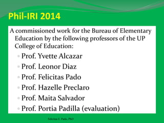 Phil-IRI 2014
A commissioned work for the Bureau of Elementary
Education by the following professors of the UP
College of Education:
 Prof. Yvette Alcazar
 Prof. Leonor Diaz
 Prof. Felicitas Pado
 Prof. Hazelle Preclaro
 Prof. Maita Salvador
 Prof. Portia Padilla (evaluation)
Felicitas E. Pado, PhD
 