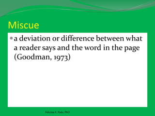Miscue
a deviation or difference between what
a reader says and the word in the page
(Goodman, 1973)
Felicitas E. Pado, PhD
 