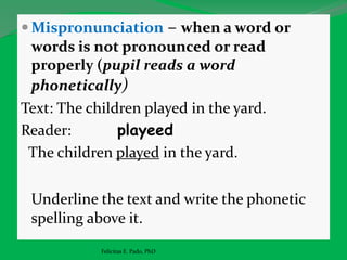  Mispronunciation – when a word or
words is not pronounced or read
properly (pupil reads a word
phonetically)
Text: The children played in the yard.
Reader: playeed
The children played in the yard.
Underline the text and write the phonetic
spelling above it.
Felicitas E. Pado, PhD
 