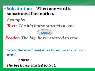  Substitution – When one word is
substituted for another.
Example:
Text: The big horse started to trot.
Reader: The big horse started to trot.
Write the word read directly above the correct
word.
house
The big horse started to trot.
house
 