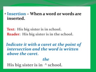  Insertion – When a word or words are
inserted.
Text: His big sister is in school.
Reader: His big sister is in the school.
Indicate it with a caret at the point of
intersection and the word is written
above the caret.
the
His big sister is in ^ school.
 
