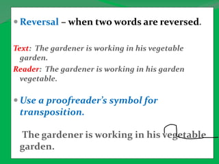  Reversal – when two words are reversed.
Text: The gardener is working in his vegetable
garden.
Reader: The gardener is working in his garden
vegetable.
 Use a proofreader’s symbol for
transposition.
The gardener is working in his vegetable
garden.
 