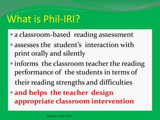 What is Phil-IRI?
 a classroom-based reading assessment
 assesses the student’s interaction with
print orally and silently
 informs the classroom teacher the reading
performance of the students in terms of
their reading strengths and difficulties
 and helps the teacher design
appropriate classroom intervention
Felicitas E. Pado, PhD
 
