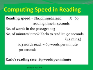 Computing Speed in Reading
Reading speed = No. of words read X 60
reading time in seconds
No. of words in the passage: 103
No. of minutes it took Karlo to read it: 90 seconds
(1.5 mins.)
103 words read = 69 words per minute
90 seconds
Karlo’s reading rate: 69 words per minute
Felicitas E. Pado, PhD
 