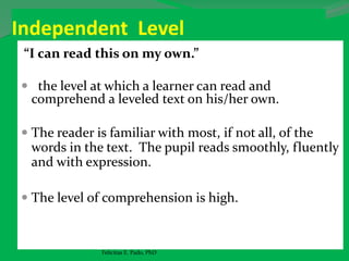 Independent Level
“I can read this on my own.”
 the level at which a learner can read and
comprehend a leveled text on his/her own.
 The reader is familiar with most, if not all, of the
words in the text. The pupil reads smoothly, fluently
and with expression.
 The level of comprehension is high.
Felicitas E. Pado, PhD
 
