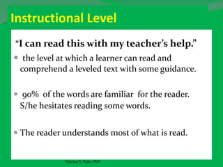 Instructional Level
“I can read this with my teacher’s help.”
 the level at which a learner can read and
comprehend a leveled text with some guidance.
 90% of the words are familiar for the reader.
S/he hesitates reading some words.
 The reader understands most of what is read.
Felicitas E. Pado, PhD
 