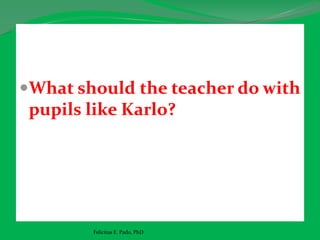 What should the teacher do with
pupils like Karlo?
Felicitas E. Pado, PhD
 