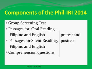 Components of the Phil-IRI 2014
 Group Screening Test
 Passages for Oral Reading,
Filipino and English pretest and
 Passages for Silent Reading, posttest
Filipino and English
 Comprehension questions
Felicitas E. Pado, PhD
 