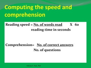 Computing the speed and
comprehension
Reading speed = No. of words read X 60
reading time in seconds
Comprehension= No. of correct answers
No. of questions
Felicitas E. Pado, PhD
 