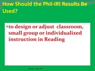 How Should the Phil-IRI Results Be
Used?
to design or adjust classroom,
small group or individualized
instruction in Reading
Felicitas E. Pado, PhD
 
