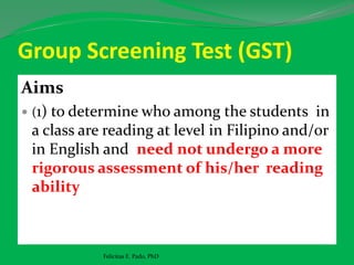 Group Screening Test (GST)
Aims
 (1) to determine who among the students in
a class are reading at level in Filipino and/or
in English and need not undergo a more
rigorous assessment of his/her reading
ability
Felicitas E. Pado, PhD
 