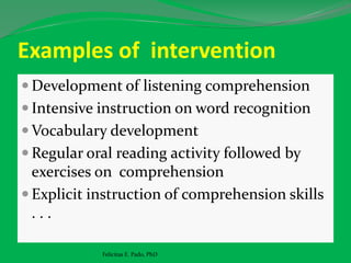 Examples of intervention
 Development of listening comprehension
 Intensive instruction on word recognition
 Vocabulary development
 Regular oral reading activity followed by
exercises on comprehension
 Explicit instruction of comprehension skills
. . .
Felicitas E. Pado, PhD
 