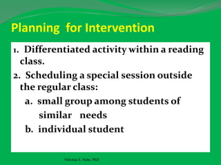 Planning for Intervention
1. Differentiated activity within a reading
class.
2. Scheduling a special session outside
the regular class:
a. small group among students of
similar needs
b. individual student
Felicitas E. Pado, PhD
 