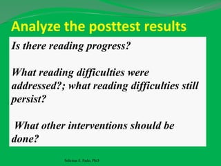 Analyze the posttest results
Felicitas E. Pado, PhD
Is there reading progress?
What reading difficulties were
addressed?; what reading difficulties still
persist?
What other interventions should be
done?
 