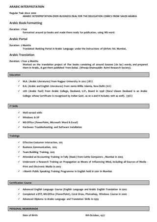 ARABIC INTERPRETATION
Regular Task since 2000
ARABIC INTERPRETATION OVER BUSINESS DEAL FOR THE DELEGATION COMES FROM SAUDI ARABIA
Arabic Book Formatting
Duration: 1 Year
Formatted around 50 books and made them ready for publication, using MS word.
Arabic Portal
Duration: 2 Months
Translated Banking Portal in Arabic Language under the instructions of 3iinfotc ltd. Mumbai,
Arabic Translation
Duration: 1 Year 4 Months
Worked on the translation project of five books consisting of around 600000 (six lac) words, and prepared
them in Arabic, & got them published from Dubai. (Khwaja Shamsuddin Azimi Research Society).
Education
 M.A. (Arabic Literatures) from Nagpur University in 2012 (78%)
 B.A. (Arabic and English Literatures) from Jamia Millia Islamia, New Delhi (61%)
 12th (Arabic Fazil) from Arabic College, Deoband, U.P., Board in 1998 (Darul Uloom Deoband is an Arabic
College whose Certificate is recognized by Indian Govt. as 10+2 and it includes 10th as well). (96%)
IT Skills
 Well versed with:
 Windows & XP
 MS-Office (PowerPoint, Microsoft Word & Excel)
 Hardware Troubleshooting and Software Installation
Trainings
 Effective Costumer Interaction, 205
 Business Communication, 2015
 Team Building Training, 2015
 Attended an Accounting Training in Tally (Basic) from Cattle Computers , Mumbai in 2003
 Underwent a Research Training on Propagation as Means of Influencing Mind, including all Sources of Media -
Print and Electronic Media in 2003
 1 Month Public Speaking Training Programme in English held in 2001 in Mumbai.
Certification Course
 Advanced English Language Course (English Language and Arabic English Translation in 2002
 Completed a DTP, MS-Office (PowerPoint), Coral Draw, Photoshop, Windows Course in 2000
 Advanced Diploma in Arabic Language and Translation Skills in 1999
PERSONAL MEMORANDA
Date of Birth: 8th October, 1977
 