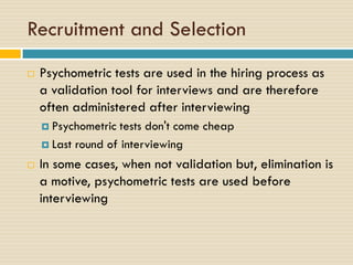 Recruitment and Selection
 Psychometric tests are used in the hiring process as
a validation tool for interviews and are therefore
often administered after interviewing
 Psychometric tests don't come cheap
 Last round of interviewing
 In some cases, when not validation but, elimination is
a motive, psychometric tests are used before
interviewing
 