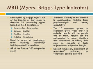 MBTI (Myers- Briggs Type Indicator)
 Developed by Briggs Myer’s out
of the theories of Carl Jung, to
describe 16 personality types
based on the 4 dichotomies:
 Extraversion – Introversion
 Sensing – Intuition
 Thinking – Feeling
 Judging – Perceiving
 Used in areas of pedagogy,
team building, leadership
training, executive coaching
 89 of the Fortune 100 companies
use it.
 Statistical Validity of this method
is questionable. Origins from
psychoanalysis and hence,
speculative
 The 16 outcomes appear to
represent ‘pure’ types and it is
unlikely people will be purely
one of them. People can be
extroverted in some situations
and introverted at others; they
may be capable of both
objective and subjective thought
 Doesn’t include any assessment of
test-takers’ attitudes, so
conclusions can be distorted
 