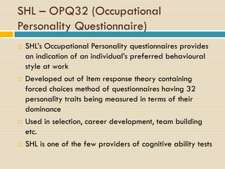 SHL – OPQ32 (Occupational
Personality Questionnaire)
 SHL’s Occupational Personality questionnaires provides
an indication of an individual’s preferred behavioural
style at work
 Developed out of Item response theory containing
forced choices method of questionnaires having 32
personality traits being measured in terms of their
dominance
 Used in selection, career development, team building
etc.
 SHL is one of the few providers of cognitive ability tests
 