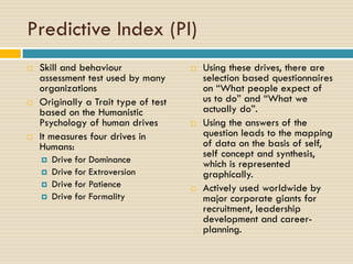 Predictive Index (PI)
 Skill and behaviour
assessment test used by many
organizations
 Originally a Trait type of test
based on the Humanistic
Psychology of human drives
 It measures four drives in
Humans:
 Drive for Dominance
 Drive for Extroversion
 Drive for Patience
 Drive for Formality
 Using these drives, there are
selection based questionnaires
on “What people expect of
us to do” and “What we
actually do”.
 Using the answers of the
question leads to the mapping
of data on the basis of self,
self concept and synthesis,
which is represented
graphically.
 Actively used worldwide by
major corporate giants for
recruitment, leadership
development and career-
planning.
 