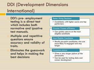 DDI (Development Dimensions
International)
 DDI’s pre- employment
testing is a direct test
which includes both
normative and ipsative
test manuals.
 Multiple and repetitive
questions ensure
accuracy and validity of
traits.
 Eliminates the guesswork
and helps in making the
best decisions
• Candidates with higher scores are top
performers
Better Hiring Decisions
• Can quickly zero-in on the most
eligible candidate
Greater Process efficiency
• Results pin-point candidates who are
more likely to engaged and stay
longer
Most Eligible Candidate
• Gives a very larger picture of the
personality
• Can be used for testing data and
career development
Complete picture
 