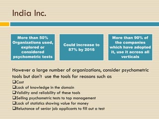 India Inc.
More than 50%
Organizations used,
explored or
considered
psychometric tests
Could increase to
87% by 2016
More than 90% of
the companies
which have adopted
it, use it across all
verticals
However a large number of organizations, consider psychometric
tools but don’t use the tools for reasons such as
Cost
Lack of knowledge in the domain
Validity and reliability of these tools
Selling psychometric tests to top management
Lack of statistics showing value for money
Reluctance of senior job applicants to fill out a test
 