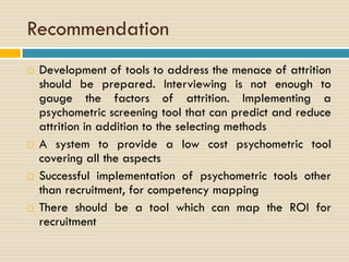Recommendation
 Development of tools to address the menace of attrition
should be prepared. Interviewing is not enough to
gauge the factors of attrition. Implementing a
psychometric screening tool that can predict and reduce
attrition in addition to the selecting methods
 A system to provide a low cost psychometric tool
covering all the aspects
 Successful implementation of psychometric tools other
than recruitment, for competency mapping
 There should be a tool which can map the ROI for
recruitment
 
