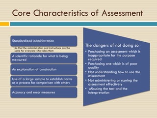 Core Characteristics of Assessment
Standardized administration
• So that the administration and instructions are the
same for everyone who takes them
A scientific rationale for what is being
measured
An explanation of construction
Use of a large sample to establish norms
or a process for comparison with others
Accuracy and error measures
The dangers of not doing so
• Purchasing an assessment which is
inappropriate for the purpose
required
• Purchasing one which is of poor
quality
• Not understanding how to use the
assessment
• Not administering or scoring the
assessment effectively
• Misusing the test and the
interpretation
 