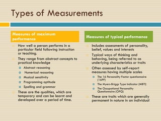 Types of Measurements
 How well a person performs in a
particular field following instruction
or teaching.
 They range from abstract concepts to
practical knowledge
 Abstract reasoning
 Numerical reasoning
 Musical sensitivity
 Programming aptitude
 Spelling and grammar
 These are the qualities, which are
temporary and can be learnt and
developed over a period of time.
 Includes assessments of personality,
belief, values and interests
 Typical ways of thinking and
behaving, being referred to as
underlying characteristics or traits
 Often assessed by self-report
measures having multiple scales
 The 16 Personality Factor questionnaire
(16PF)
 The Myers-Briggs Type Indicator (MBTI)
 The Occupational Personality
Questionnaire (OPQ)
 These are traits which are generally
permanent in nature in an individual
Measures of maximum
performance Measures of typical performance
 
