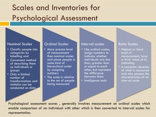 Scales and Inventories for
Psychological Assessment
Nominal Scales
• Classify people into
categories by
labelling and
• Convenient method
of describing them
as individuals or
groups
• Only a limited
number of
transformations and
statistics can be
conducted on data
Ordinal Scales
• More precise level
of measurement
than nominal scales
and place people in
some kind of
hierarchical order
by assigning
numbers
• The scale is relative
to the set of people
being measured
Interval scales
• Like ordinal scales,
assign numbers to
indicate whether
individuals are less
than, greater than
or equal to each
other, but represent
the difference
between them
• intelligence tests
Ratio Scales
• Highest or ideal
level of
measurement, have
a ‘true’ value of 0,
indicating
• A complete absence
of what is measured
and also possess the
characteristics of an
interval scale
Psychological assessment scores , generally involves measurement on ordinal scales which
enable comparison of an individual with other which is then converted to interval scales for
representation.
 