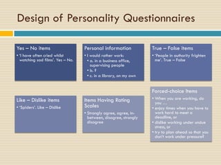 Design of Personality Questionnaires
Yes – No items
• ‘I have often cried whilst
watching sad films’. Yes – No.
Personal information
• I would rather work:
• a. in a business office,
supervising people
• b. ?
• c. in a library, on my own
True – False items
• ‘People in authority frighten
me’. True – False
Like – Dislike items
• ‘Spiders’. Like – Dislike
Items Having Rating
Scales
• Strongly agree, agree, in-
between, disagree, strongly
disagree
Forced-choice Items
• When you are working, do
you …
• enjoy times when you have to
work hard to meet a
deadline, or
• dislike working under undue
stress, or
• try to plan ahead so that you
don’t work under pressure?
 