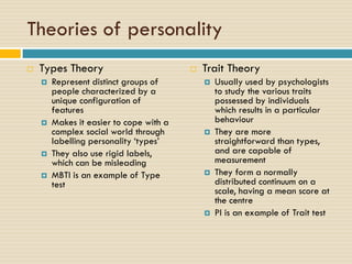 Theories of personality
 Types Theory
 Represent distinct groups of
people characterized by a
unique configuration of
features
 Makes it easier to cope with a
complex social world through
labelling personality ‘types’
 They also use rigid labels,
which can be misleading
 MBTI is an example of Type
test
 Trait Theory
 Usually used by psychologists
to study the various traits
possessed by individuals
which results in a particular
behaviour
 They are more
straightforward than types,
and are capable of
measurement
 They form a normally
distributed continuum on a
scale, having a mean score at
the centre
 PI is an example of Trait test
 