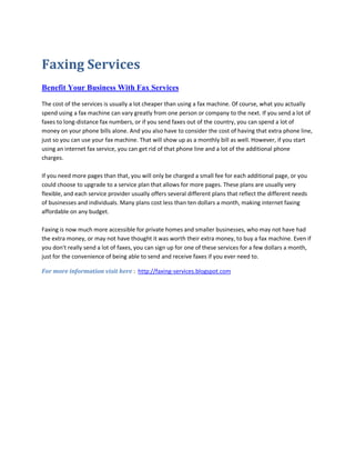 Faxing Services
Benefit Your Business With Fax Services

The cost of the services is usually a lot cheaper than using a fax machine. Of course, what you actually
spend using a fax machine can vary greatly from one person or company to the next. If you send a lot of
faxes to long-distance fax numbers, or if you send faxes out of the country, you can spend a lot of
money on your phone bills alone. And you also have to consider the cost of having that extra phone line,
just so you can use your fax machine. That will show up as a monthly bill as well. However, if you start
using an internet fax service, you can get rid of that phone line and a lot of the additional phone
charges.

If you need more pages than that, you will only be charged a small fee for each additional page, or you
could choose to upgrade to a service plan that allows for more pages. These plans are usually very
flexible, and each service provider usually offers several different plans that reflect the different needs
of businesses and individuals. Many plans cost less than ten dollars a month, making internet faxing
affordable on any budget.

Faxing is now much more accessible for private homes and smaller businesses, who may not have had
the extra money, or may not have thought it was worth their extra money, to buy a fax machine. Even if
you don't really send a lot of faxes, you can sign up for one of these services for a few dollars a month,
just for the convenience of being able to send and receive faxes if you ever need to.

For more information visit here : http://faxing-services.blogspot.com
 