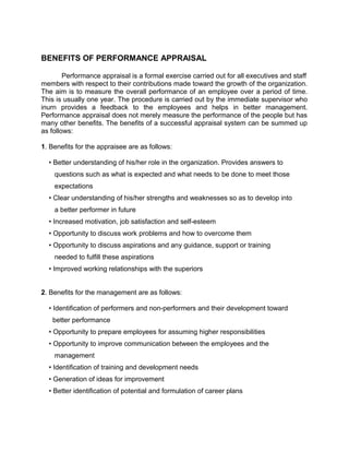BENEFITS OF PERFORMANCE APPRAISAL
Performance appraisal is a formal exercise carried out for all executives and staff
members with respect to their contributions made toward the growth of the organization.
The aim is to measure the overall performance of an employee over a period of time.
This is usually one year. The procedure is carried out by the immediate supervisor who
inurn provides a feedback to the employees and helps in better management.
Performance appraisal does not merely measure the performance of the people but has
many other benefits. The benefits of a successful appraisal system can be summed up
as follows:
1. Benefits for the appraisee are as follows:
• Better understanding of his/her role in the organization. Provides answers to
questions such as what is expected and what needs to be done to meet those
expectations
• Clear understanding of his/her strengths and weaknesses so as to develop into
a better performer in future
• Increased motivation, job satisfaction and self-esteem
• Opportunity to discuss work problems and how to overcome them
• Opportunity to discuss aspirations and any guidance, support or training
needed to fulfill these aspirations
• Improved working relationships with the superiors
2. Benefits for the management are as follows:
• Identification of performers and non-performers and their development toward
better performance
• Opportunity to prepare employees for assuming higher responsibilities
• Opportunity to improve communication between the employees and the
management
• Identification of training and development needs
• Generation of ideas for improvement
• Better identification of potential and formulation of career plans
 
