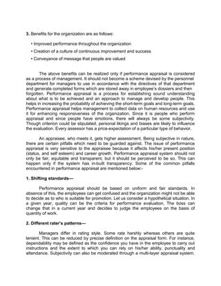 3. Benefits for the organization are as follows:
• Improved performance throughout the organization
• Creation of a culture of continuous improvement and success
• Conveyance of message that people are valued
The above benefits can be realized only if performance appraisal is considered
as a process of management. It should not become a scheme devised by the personnel
department for managers to use in accordance with the directives of that department
and generate completed forms which are stored away in employee’s dossiers and then
forgotten. Performance appraisal is a process for establishing sound understanding
about what is to be achieved and an approach to manage and develop people. This
helps in increasing the probability of achieving the short-term goals and long-term goals.
Performance appraisal helps management to collect data on human resources and use
it for enhancing responsiveness of the organization. Since it is people who perform
appraisal and since people have emotions, there will always be some subjectivity.
Though criterion could be stipulated, personal likings and biases are likely to influence
the evaluation. Every assessor has a price-expectation of a particular type of behavior.
An appraisee, who meets it, gets higher assessment. Being subjective in nature,
there are certain pitfalls which need to be guarded against. The issue of performance
appraisal is very sensitive to the appraisee because it affects his/her present position
(status, and self esteem) and career growth. Performance appraisal system should not
only be fair, equitable and transparent, but it should be perceived to be so. This can
happen only if the system has in-built transparency. Some of the common pitfalls
encountered in performance appraisal are mentioned below:-
1. Shifting standards—
Performance appraisal should be based on uniform and fair standards. In
absence of this, the employees can get confused and the organization might not be able
to decide as to who is suitable for promotion. Let us consider a hypothetical situation. In
a given year, quality can be the criteria for performance evaluation. The boss can
change that in a current year and decides to judge the employees on the basis of
quantity of work.
2. Different rater’s patterns—
Managers differ in rating style. Some rate harshly whereas others are quite
lenient. This can be reduced by precise definition on the appraisal form. For instance,
dependability may be defined as the confidence you have in the employee to carry out
instructions and the extent to which you can rely on his/her ability, punctuality and
attendance. Subjectivity can also be moderated through a multi-layer appraisal system.
 
