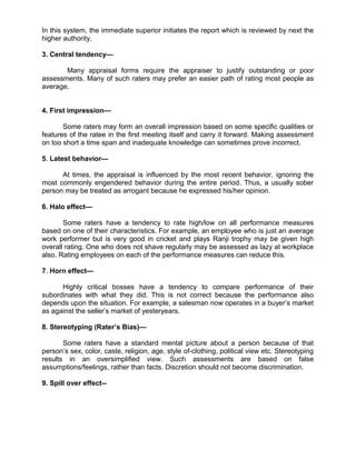 In this system, the immediate superior initiates the report which is reviewed by next the
higher authority.
3. Central tendency—
Many appraisal forms require the appraiser to justify outstanding or poor
assessments. Many of such raters may prefer an easier path of rating most people as
average.
4. First impression—
Some raters may form an overall impression based on some specific qualities or
features of the ratee in the first meeting itself and carry it forward. Making assessment
on too short a time span and inadequate knowledge can sometimes prove incorrect.
5. Latest behavior—
At times, the appraisal is influenced by the most recent behavior, ignoring the
most commonly engendered behavior during the entire period. Thus, a usually sober
person may be treated as arrogant because he expressed his/her opinion.
6. Halo effect—
Some raters have a tendency to rate high/low on all performance measures
based on one of their characteristics. For example, an employee who is just an average
work performer but is very good in cricket and plays Ranji trophy may be given high
overall rating. One who does not shave regularly may be assessed as lazy at workplace
also. Rating employees on each of the performance measures can reduce this.
7. Horn effect—
Highly critical bosses have a tendency to compare performance of their
subordinates with what they did. This is not correct because the performance also
depends upon the situation. For example, a salesman now operates in a buyer’s market
as against the seller’s market of yesteryears.
8. Stereotyping (Rater’s Bias)—
Some raters have a standard mental picture about a person because of that
person’s sex, color, caste, religion, age, style of-clothing, political view etc. Stereotyping
results in an oversimplified view. Such assessments are based on false
assumptions/feelings, rather than facts. Discretion should not become discrimination.
9. Spill over effect--
 