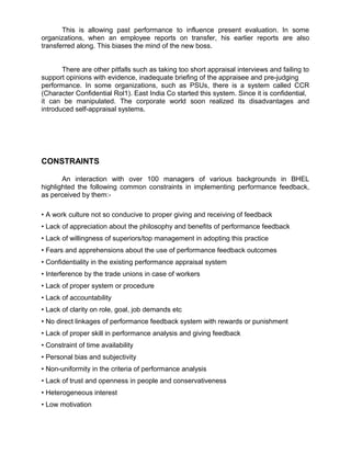 This is allowing past performance to influence present evaluation. In some
organizations, when an employee reports on transfer, his earlier reports are also
transferred along. This biases the mind of the new boss.
There are other pitfalls such as taking too short appraisal interviews and failing to
support opinions with evidence, inadequate briefing of the appraisee and pre-judging
performance. In some organizations, such as PSUs, there is a system called CCR
(Character Confidential Rol1). East India Co started this system. Since it is confidential,
it can be manipulated. The corporate world soon realized its disadvantages and
introduced self-appraisal systems.
CONSTRAINTS
An interaction with over 100 managers of various backgrounds in BHEL
highlighted the following common constraints in implementing performance feedback,
as perceived by them:-
• A work culture not so conducive to proper giving and receiving of feedback
• Lack of appreciation about the philosophy and benefits of performance feedback
• Lack of willingness of superiors/top management in adopting this practice
• Fears and apprehensions about the use of performance feedback outcomes
• Confidentiality in the existing performance appraisal system
• Interference by the trade unions in case of workers
• Lack of proper system or procedure
• Lack of accountability
• Lack of clarity on role, goal, job demands etc
• No direct linkages of performance feedback system with rewards or punishment
• Lack of proper skill in performance analysis and giving feedback
• Constraint of time availability
• Personal bias and subjectivity
• Non-uniformity in the criteria of performance analysis
• Lack of trust and openness in people and conservativeness
• Heterogeneous interest
• Low motivation
 