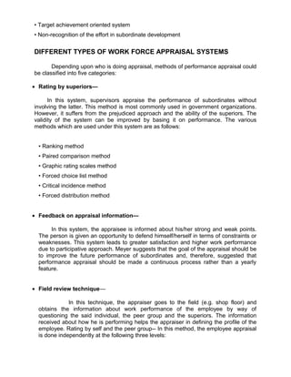 • Target achievement oriented system
• Non-recognition of the effort in subordinate development
DIFFERENT TYPES OF WORK FORCE APPRAISAL SYSTEMS
Depending upon who is doing appraisal, methods of performance appraisal could
be classified into five categories:
• Rating by superiors—
In this system, supervisors appraise the performance of subordinates without
involving the latter. This method is most commonly used in government organizations.
However, it suffers from the prejudiced approach and the ability of the superiors. The
validity of the system can be improved by basing it on performance. The various
methods which are used under this system are as follows:
• Ranking method
• Paired comparison method
• Graphic rating scales method
• Forced choice list method
• Critical incidence method
• Forced distribution method
• Feedback on appraisal information—
In this system, the appraisee is informed about his/her strong and weak points.
The person is given an opportunity to defend himself/herself in terms of constraints or
weaknesses. This system leads to greater satisfaction and higher work performance
due to participative approach. Meyer suggests that the goal of the appraisal should be
to improve the future performance of subordinates and, therefore, suggested that
performance appraisal should be made a continuous process rather than a yearly
feature.
• Field review technique—
In this technique, the appraiser goes to the field (e.g. shop floor) and
obtains the information about work performance of the employee by way of
questioning the said individual, the peer group and the superiors. The information
received about how he is performing helps the appraiser in defining the profile of the
employee. Rating by self and the peer group-- In this method, the employee appraisal
is done independently at the following three levels:
 